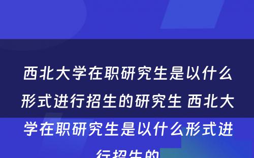 西北大学在职研究生是以什么形式进行招生的研究生 西北大学在职研究生是以什么形式进行招生的