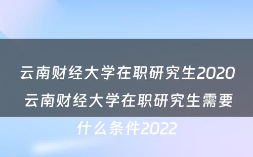 云南财经大学在职研究生2020 云南财经大学在职研究生需要什么条件2022