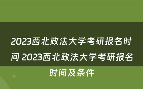 2023西北政法大学考研报名时间 2023西北政法大学考研报名时间及条件