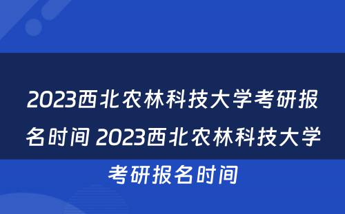 2023西北农林科技大学考研报名时间 2023西北农林科技大学考研报名时间