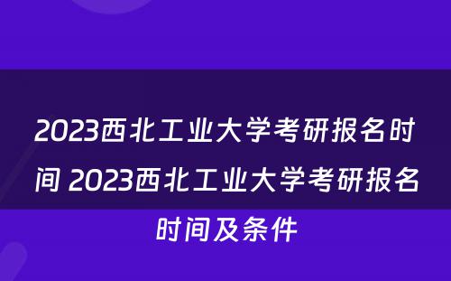 2023西北工业大学考研报名时间 2023西北工业大学考研报名时间及条件