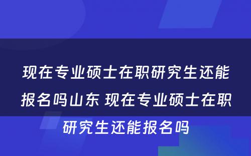 现在专业硕士在职研究生还能报名吗山东 现在专业硕士在职研究生还能报名吗