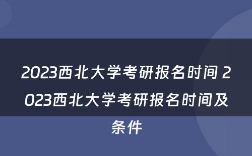 2023西北大学考研报名时间 2023西北大学考研报名时间及条件