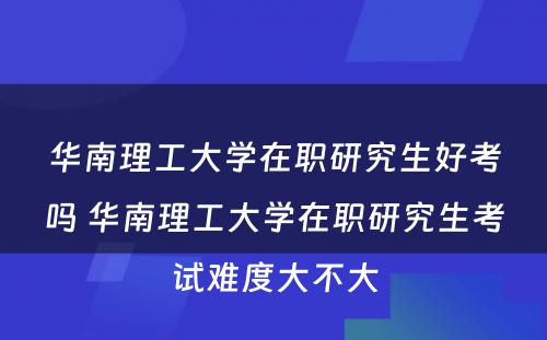 华南理工大学在职研究生好考吗 华南理工大学在职研究生考试难度大不大