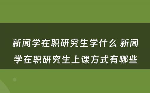 新闻学在职研究生学什么 新闻学在职研究生上课方式有哪些