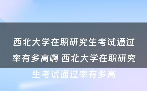 西北大学在职研究生考试通过率有多高啊 西北大学在职研究生考试通过率有多高