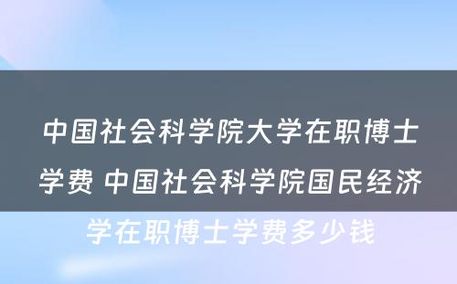 中国社会科学院大学在职博士学费 中国社会科学院国民经济学在职博士学费多少钱