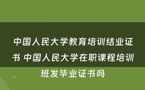 中国人民大学教育培训结业证书 中国人民大学在职课程培训班发毕业证书吗