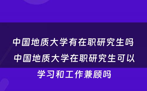 中国地质大学有在职研究生吗 中国地质大学在职研究生可以学习和工作兼顾吗