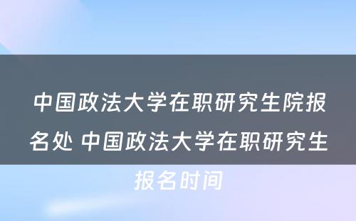 中国政法大学在职研究生院报名处 中国政法大学在职研究生报名时间