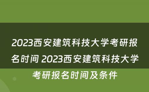 2023西安建筑科技大学考研报名时间 2023西安建筑科技大学考研报名时间及条件