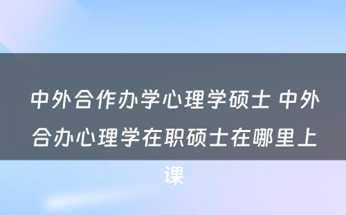 中外合作办学心理学硕士 中外合办心理学在职硕士在哪里上课