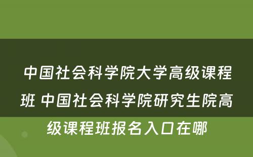 中国社会科学院大学高级课程班 中国社会科学院研究生院高级课程班报名入口在哪