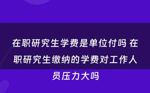 在职研究生学费是单位付吗 在职研究生缴纳的学费对工作人员压力大吗