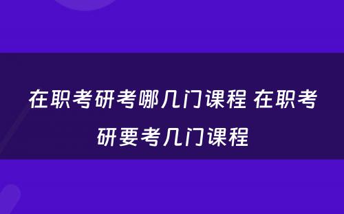 在职考研考哪几门课程 在职考研要考几门课程