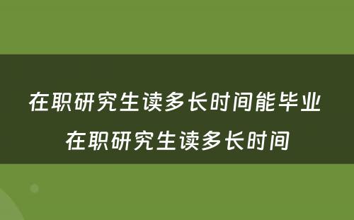 在职研究生读多长时间能毕业 在职研究生读多长时间