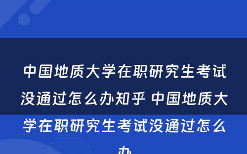 中国地质大学在职研究生考试没通过怎么办知乎 中国地质大学在职研究生考试没通过怎么办