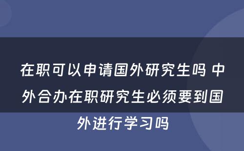 在职可以申请国外研究生吗 中外合办在职研究生必须要到国外进行学习吗