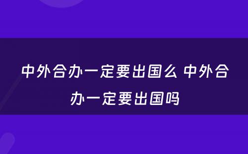 中外合办一定要出国么 中外合办一定要出国吗