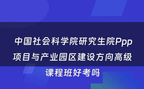  中国社会科学院研究生院Ppp项目与产业园区建设方向高级课程班好考吗