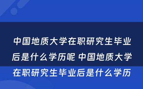 中国地质大学在职研究生毕业后是什么学历呢 中国地质大学在职研究生毕业后是什么学历