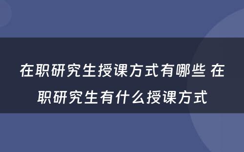 在职研究生授课方式有哪些 在职研究生有什么授课方式