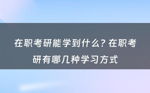 在职考研能学到什么? 在职考研有哪几种学习方式