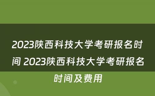 2023陕西科技大学考研报名时间 2023陕西科技大学考研报名时间及费用