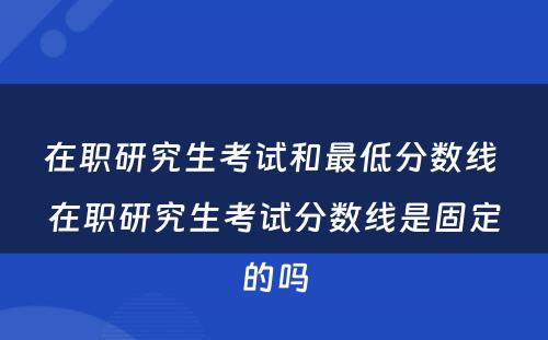 在职研究生考试和最低分数线 在职研究生考试分数线是固定的吗