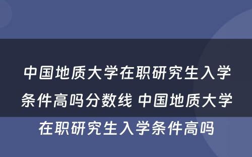 中国地质大学在职研究生入学条件高吗分数线 中国地质大学在职研究生入学条件高吗