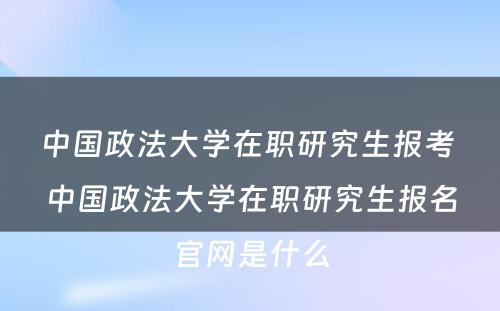 中国政法大学在职研究生报考 中国政法大学在职研究生报名官网是什么