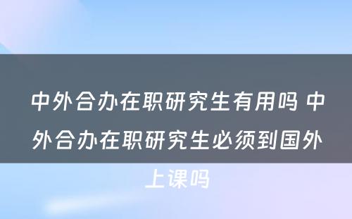 中外合办在职研究生有用吗 中外合办在职研究生必须到国外上课吗