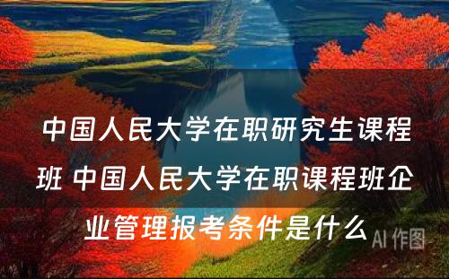 中国人民大学在职研究生课程班 中国人民大学在职课程班企业管理报考条件是什么