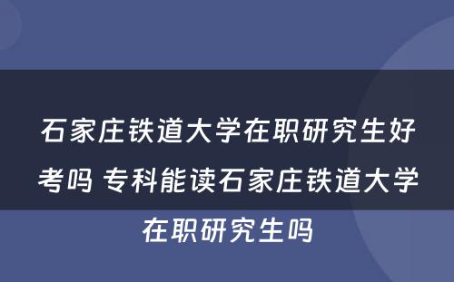 石家庄铁道大学在职研究生好考吗 专科能读石家庄铁道大学在职研究生吗