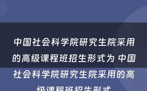 中国社会科学院研究生院采用的高级课程班招生形式为 中国社会科学院研究生院采用的高级课程班招生形式