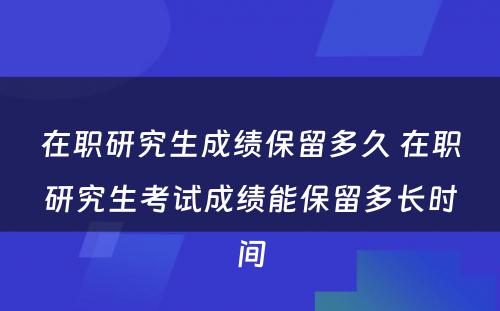 在职研究生成绩保留多久 在职研究生考试成绩能保留多长时间