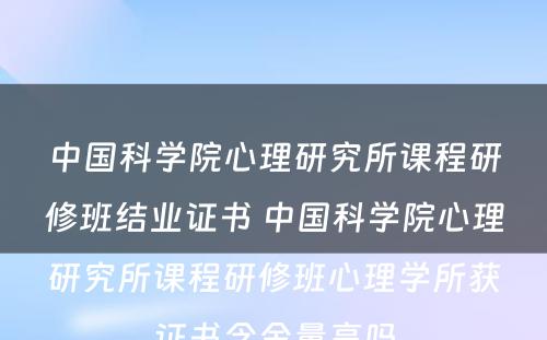 中国科学院心理研究所课程研修班结业证书 中国科学院心理研究所课程研修班心理学所获证书含金量高吗