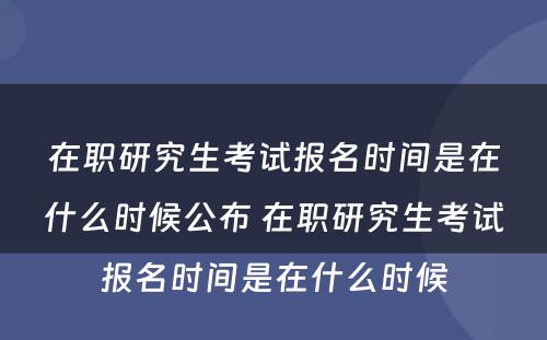 在职研究生考试报名时间是在什么时候公布 在职研究生考试报名时间是在什么时候