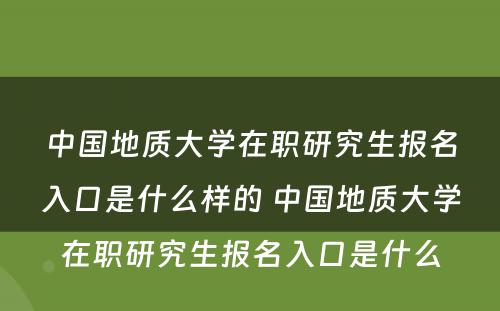 中国地质大学在职研究生报名入口是什么样的 中国地质大学在职研究生报名入口是什么