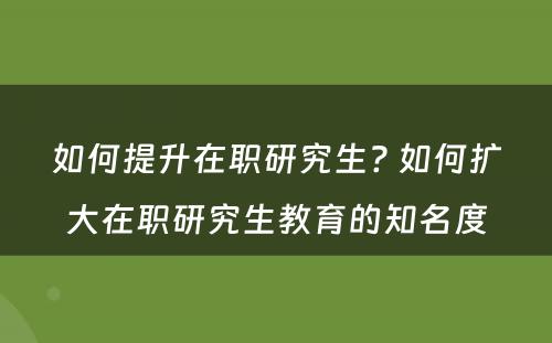 如何提升在职研究生? 如何扩大在职研究生教育的知名度