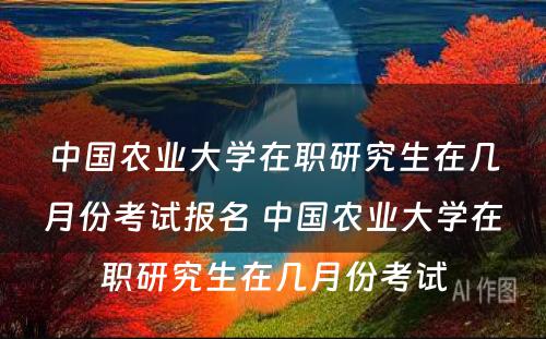 中国农业大学在职研究生在几月份考试报名 中国农业大学在职研究生在几月份考试