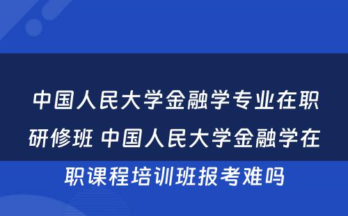 中国人民大学金融学专业在职研修班 中国人民大学金融学在职课程培训班报考难吗