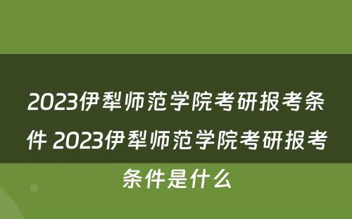 2023伊犁师范学院考研报考条件 2023伊犁师范学院考研报考条件是什么