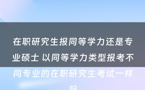 在职研究生报同等学力还是专业硕士 以同等学力类型报考不同专业的在职研究生考试一样吗