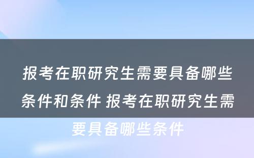 报考在职研究生需要具备哪些条件和条件 报考在职研究生需要具备哪些条件