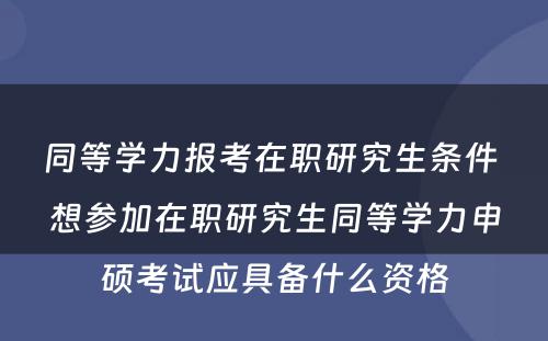 同等学力报考在职研究生条件 想参加在职研究生同等学力申硕考试应具备什么资格