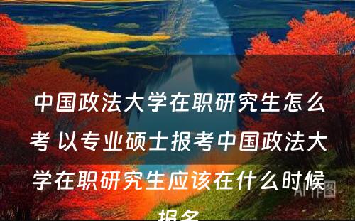 中国政法大学在职研究生怎么考 以专业硕士报考中国政法大学在职研究生应该在什么时候报名