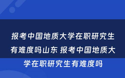 报考中国地质大学在职研究生有难度吗山东 报考中国地质大学在职研究生有难度吗