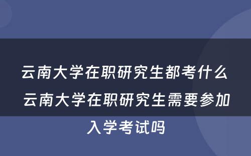 云南大学在职研究生都考什么 云南大学在职研究生需要参加入学考试吗