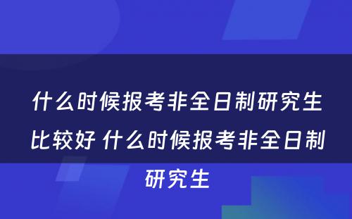 什么时候报考非全日制研究生比较好 什么时候报考非全日制研究生